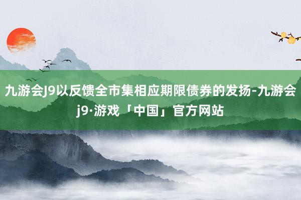 九游会J9以反馈全市集相应期限债券的发扬-九游会j9·游戏「中国」官方网站