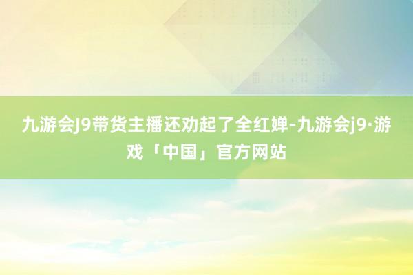 九游会J9带货主播还劝起了全红婵-九游会j9·游戏「中国」官方网站