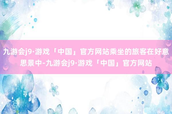 九游会j9·游戏「中国」官方网站乘坐的旅客在好意思景中-九游会j9·游戏「中国」官方网站