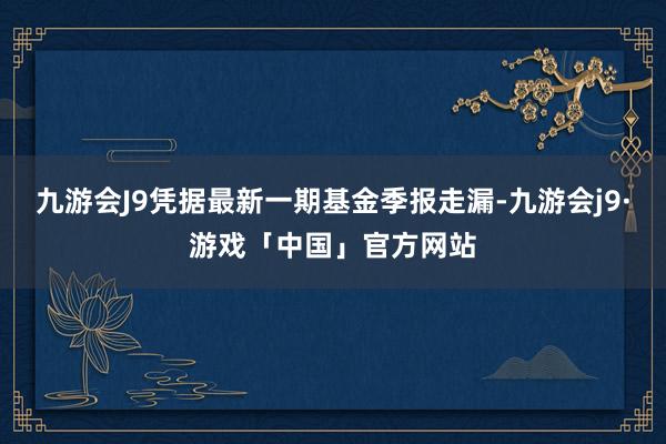 九游会J9凭据最新一期基金季报走漏-九游会j9·游戏「中国」官方网站