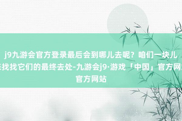 j9九游会官方登录最后会到哪儿去呢？咱们一块儿来找找它们的最终去处-九游会j9·游戏「中国」官方网站