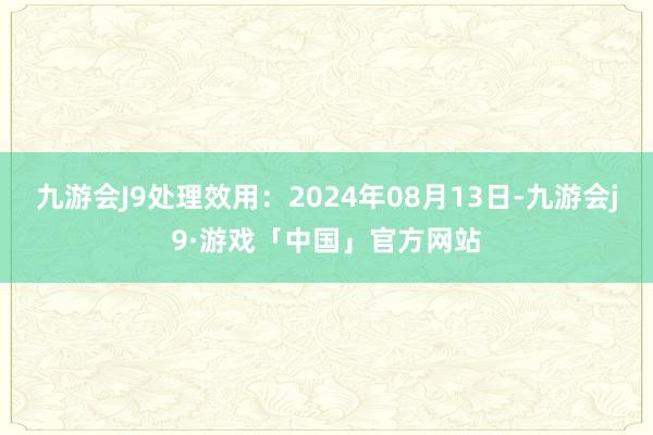 九游会J9处理效用：2024年08月13日-九游会j9·游戏「中国」官方网站