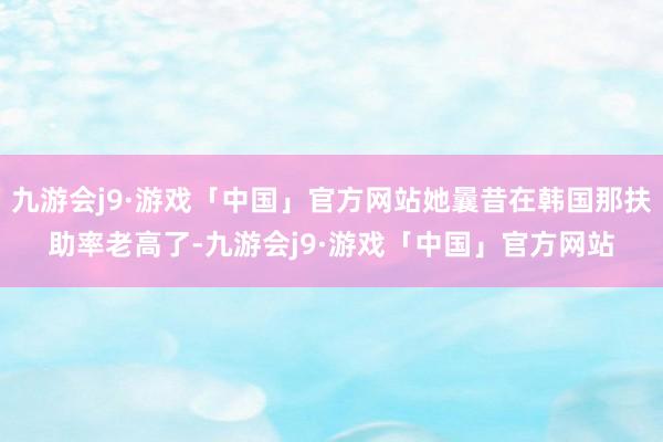 九游会j9·游戏「中国」官方网站她曩昔在韩国那扶助率老高了-九游会j9·游戏「中国」官方网站