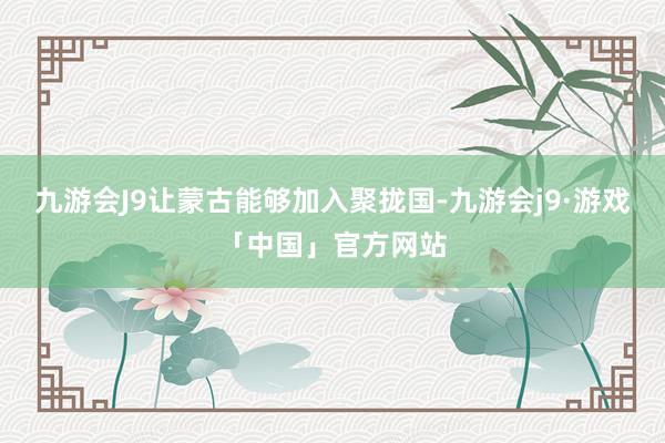 九游会J9让蒙古能够加入聚拢国-九游会j9·游戏「中国」官方网站