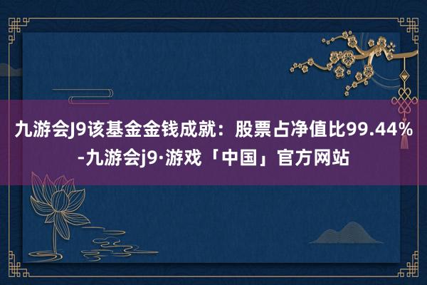 九游会J9该基金金钱成就：股票占净值比99.44%-九游会j9·游戏「中国」官方网站