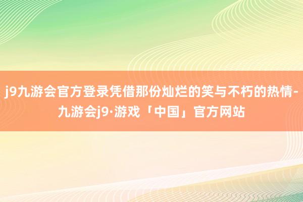 j9九游会官方登录凭借那份灿烂的笑与不朽的热情-九游会j9·游戏「中国」官方网站