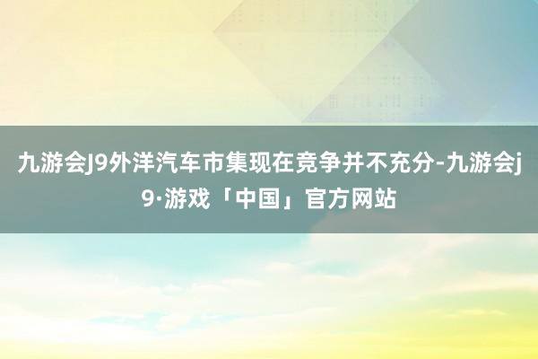 九游会J9外洋汽车市集现在竞争并不充分-九游会j9·游戏「中国」官方网站