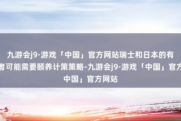 九游会j9·游戏「中国」官方网站瑞士和日本的有盘算者可能需要颐养计策策略-九游会j9·游戏「中国」官方网站