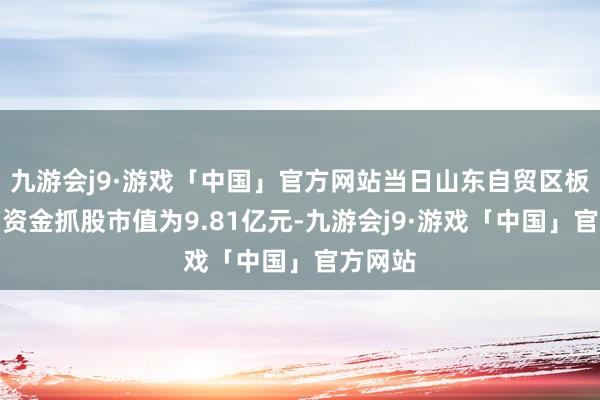 九游会j9·游戏「中国」官方网站当日山东自贸区板块北向资金抓股市值为9.81亿元-九游会j9·游戏「中国」官方网站