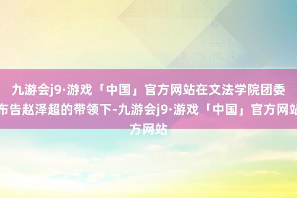 九游会j9·游戏「中国」官方网站在文法学院团委布告赵泽超的带领下-九游会j9·游戏「中国」官方网站