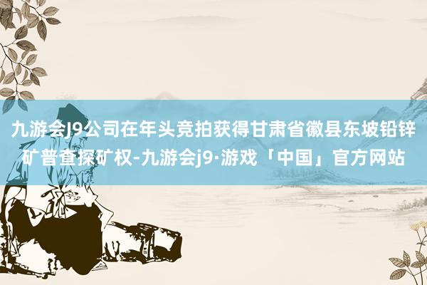 九游会J9公司在年头竞拍获得甘肃省徽县东坡铅锌矿普查探矿权-九游会j9·游戏「中国」官方网站