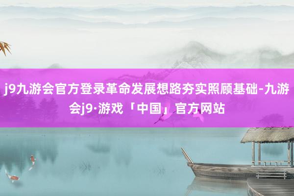 j9九游会官方登录革命发展想路夯实照顾基础-九游会j9·游戏「中国」官方网站