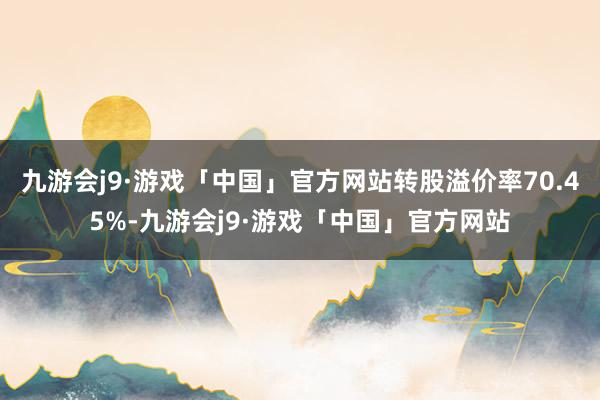 九游会j9·游戏「中国」官方网站转股溢价率70.45%-九游会j9·游戏「中国」官方网站