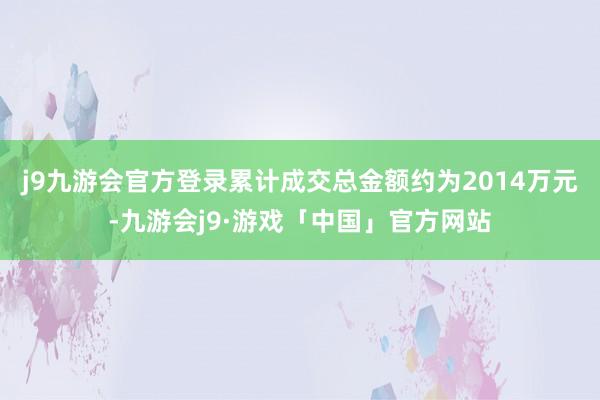 j9九游会官方登录累计成交总金额约为2014万元-九游会j9·游戏「中国」官方网站