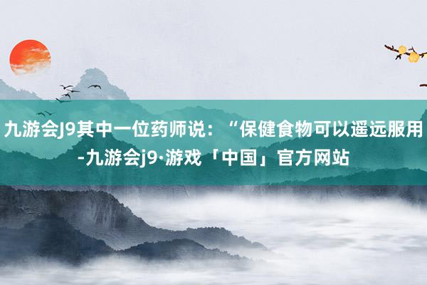 九游会J9其中一位药师说：“保健食物可以遥远服用-九游会j9·游戏「中国」官方网站