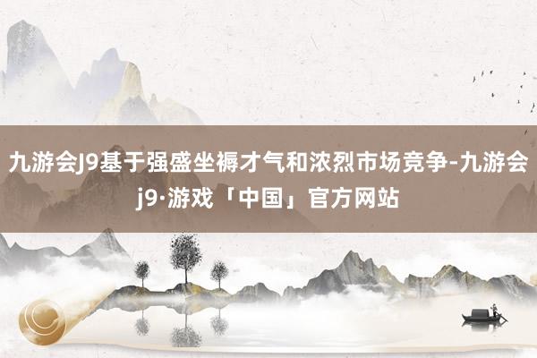 九游会J9基于强盛坐褥才气和浓烈市场竞争-九游会j9·游戏「中国」官方网站