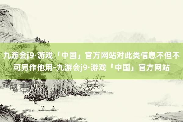 九游会j9·游戏「中国」官方网站对此类信息不但不可另作他用-九游会j9·游戏「中国」官方网站