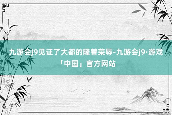 九游会J9见证了大都的隆替荣辱-九游会j9·游戏「中国」官方网站