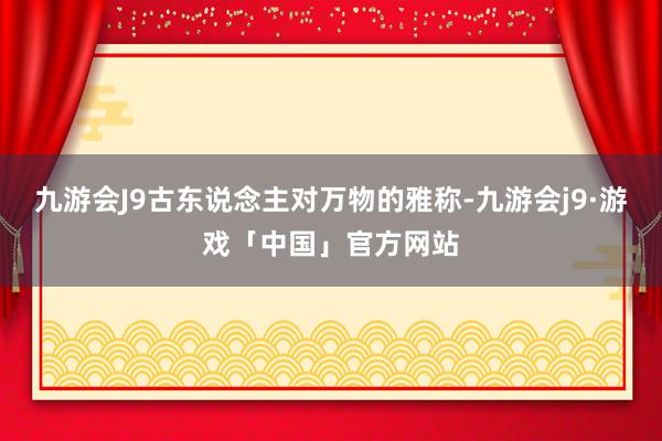 九游会J9古东说念主对万物的雅称-九游会j9·游戏「中国」官方网站