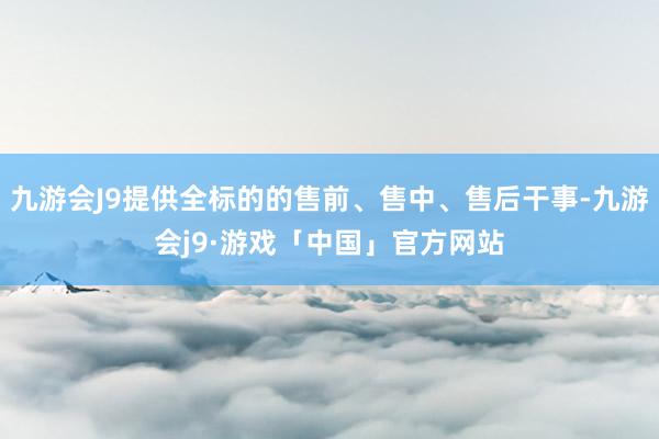 九游会J9提供全标的的售前、售中、售后干事-九游会j9·游戏「中国」官方网站