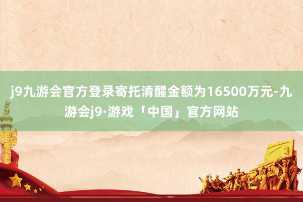 j9九游会官方登录寄托清醒金额为16500万元-九游会j9·游戏「中国」官方网站