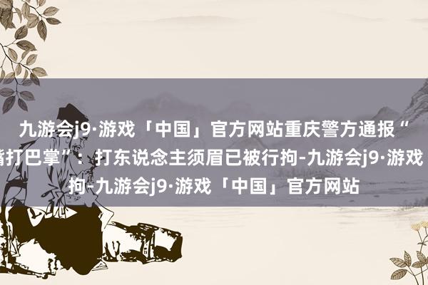 九游会j9·游戏「中国」官方网站重庆警方通报“女子拒饮酒被吵嘴打巴掌”：打东说念主须眉已被行拘-九游会j9·游戏「中国」官方网站