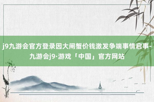 j9九游会官方登录因大闸蟹价钱激发争端事情启事-九游会j9·游戏「中国」官方网站