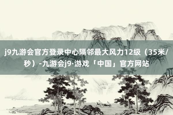 j9九游会官方登录中心隔邻最大风力12级（35米/秒）-九游会j9·游戏「中国」官方网站