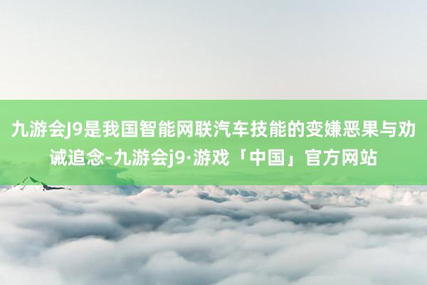 九游会J9是我国智能网联汽车技能的变嫌恶果与劝诫追念-九游会j9·游戏「中国」官方网站