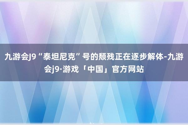 九游会J9“泰坦尼克”号的颓残正在逐步解体-九游会j9·游戏「中国」官方网站