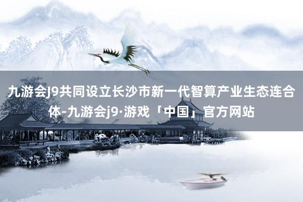 九游会J9共同设立长沙市新一代智算产业生态连合体-九游会j9·游戏「中国」官方网站