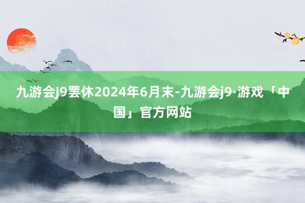 九游会J9罢休2024年6月末-九游会j9·游戏「中国」官方网站