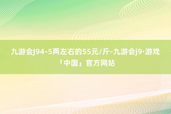 九游会J94-5两左右的55元/斤-九游会j9·游戏「中国」官方网站