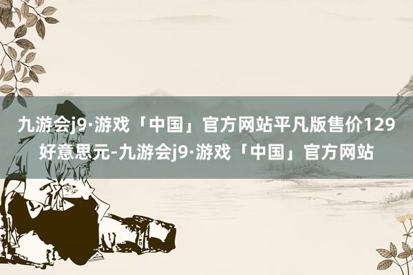 九游会j9·游戏「中国」官方网站平凡版售价129好意思元-九游会j9·游戏「中国」官方网站