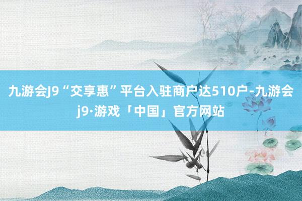 九游会J9“交享惠”平台入驻商户达510户-九游会j9·游戏「中国」官方网站