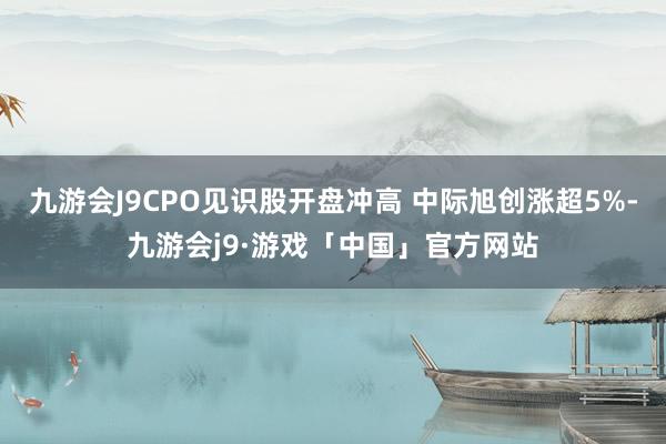 九游会J9CPO见识股开盘冲高 中际旭创涨超5%-九游会j9·游戏「中国」官方网站