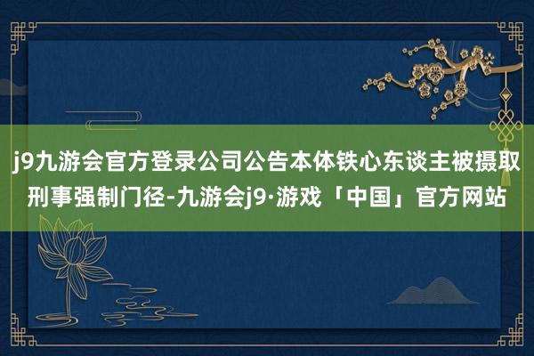 j9九游会官方登录公司公告本体铁心东谈主被摄取刑事强制门径-九游会j9·游戏「中国」官方网站