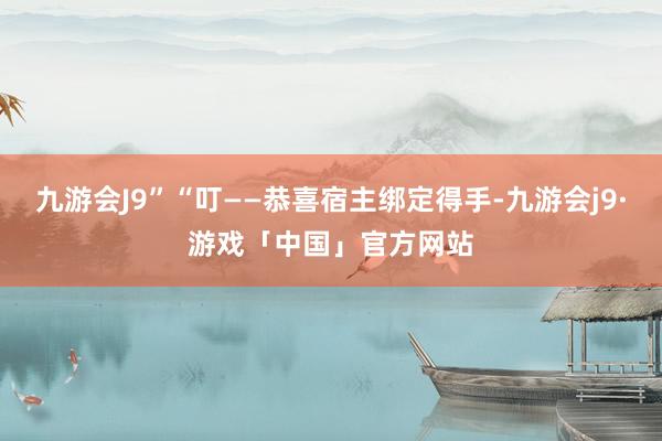 九游会J9”“叮——恭喜宿主绑定得手-九游会j9·游戏「中国」官方网站