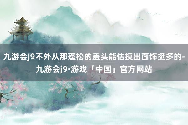 九游会J9不外从那蓬松的盖头能估摸出面饰挺多的-九游会j9·游戏「中国」官方网站