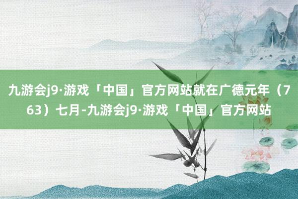 九游会j9·游戏「中国」官方网站就在广德元年（763）七月-九游会j9·游戏「中国」官方网站