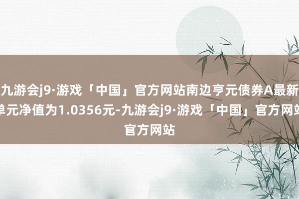 九游会j9·游戏「中国」官方网站南边亨元债券A最新单元净值为1.0356元-九游会j9·游戏「中国」官方网站