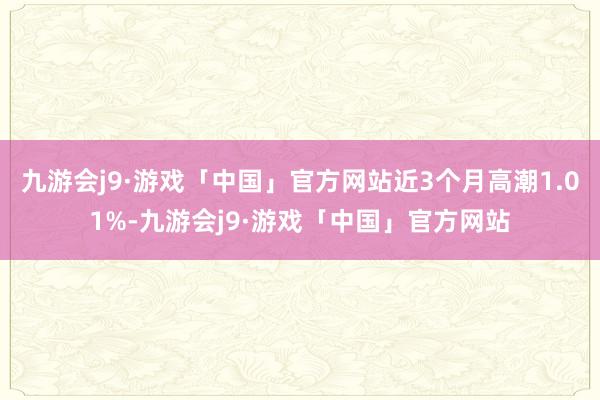 九游会j9·游戏「中国」官方网站近3个月高潮1.01%-九游会j9·游戏「中国」官方网站