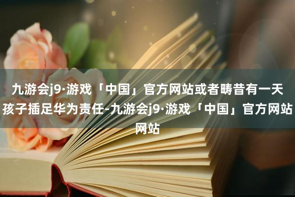 九游会j9·游戏「中国」官方网站或者畴昔有一天孩子插足华为责任-九游会j9·游戏「中国」官方网站