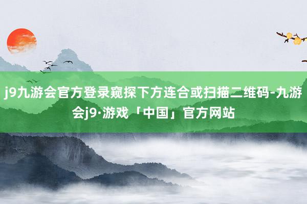 j9九游会官方登录窥探下方连合或扫描二维码-九游会j9·游戏「中国」官方网站