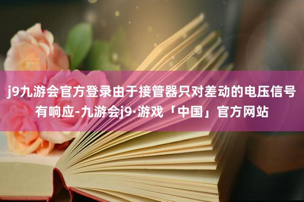 j9九游会官方登录由于接管器只对差动的电压信号有响应-九游会j9·游戏「中国」官方网站