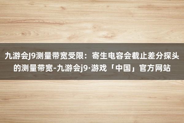 九游会J9测量带宽受限：寄生电容会截止差分探头的测量带宽-九游会j9·游戏「中国」官方网站