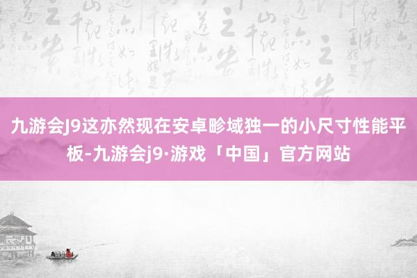 九游会J9这亦然现在安卓畛域独一的小尺寸性能平板-九游会j9·游戏「中国」官方网站