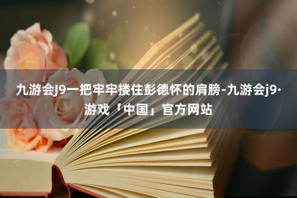 九游会J9一把牢牢搂住彭德怀的肩膀-九游会j9·游戏「中国」官方网站