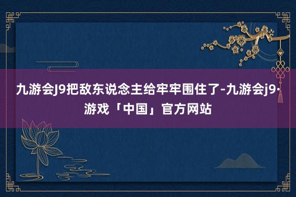 九游会J9把敌东说念主给牢牢围住了-九游会j9·游戏「中国」官方网站