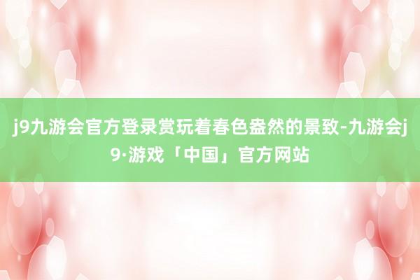 j9九游会官方登录赏玩着春色盎然的景致-九游会j9·游戏「中国」官方网站